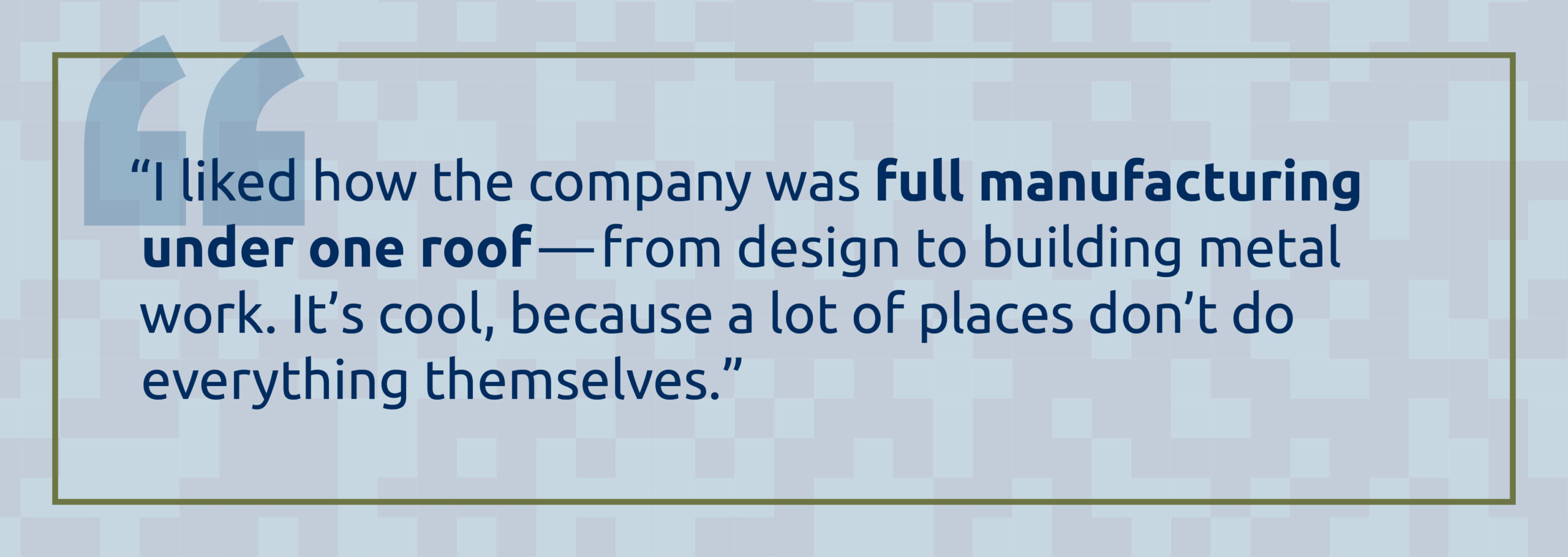 Quote: "I liked how the company was full manufacturing under one roof—from design to building metal work. It's cool, because a lot of place don't do everything themselves." 